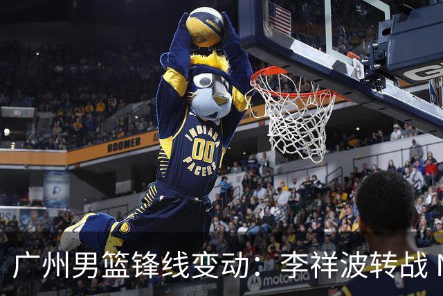 广州男篮锋线变动：李祥波转战 NBL，陈国豪迎核心机遇